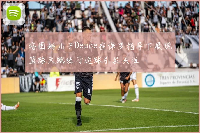 塔图姆儿子Deuce在保罗指导下展现篮球天赋练习运球引发关注