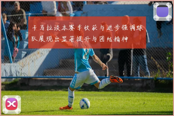 卡马拉谈本赛季收获与进步强调球队展现出显著提升与团结精神
