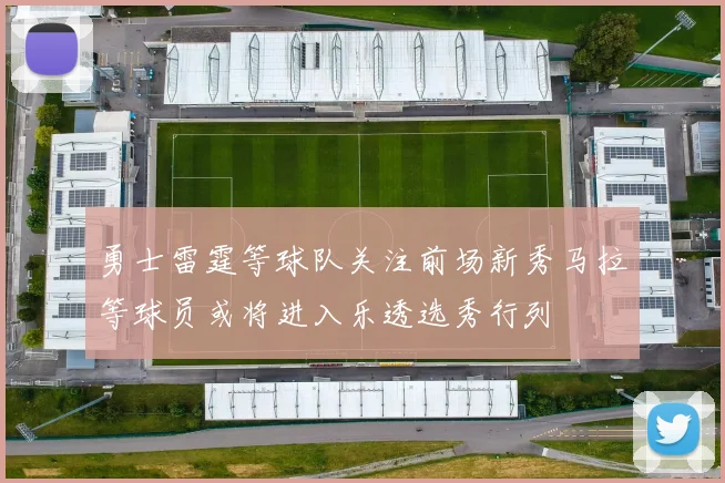 勇士雷霆等球队关注前场新秀马拉等球员或将进入乐透选秀行列