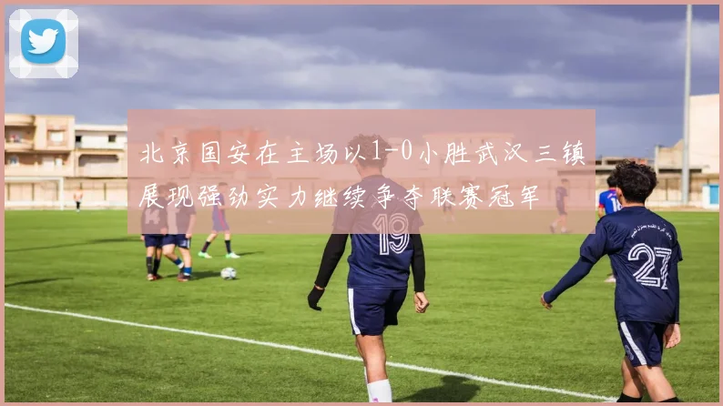 北京国安在主场以1-0小胜武汉三镇展现强劲实力继续争夺联赛冠军