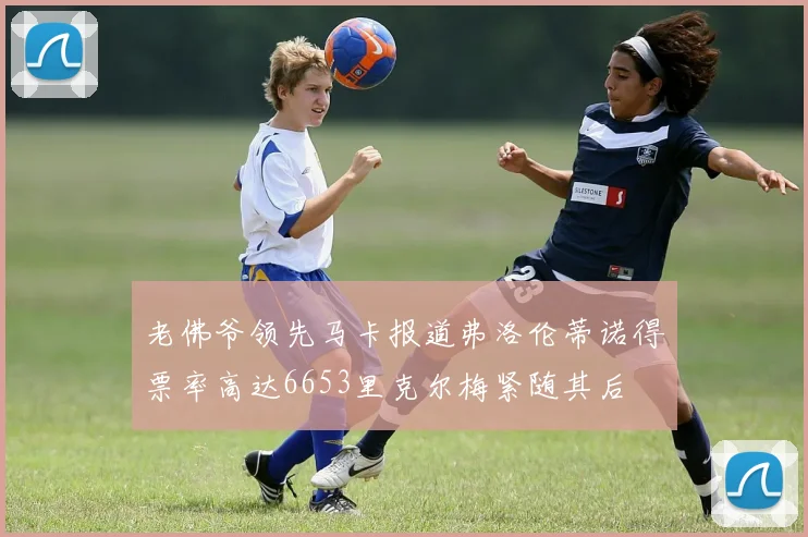 老佛爷领先马卡报道弗洛伦蒂诺得票率高达6653里克尔梅紧随其后