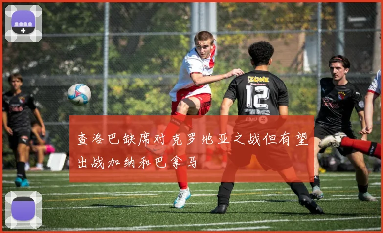 查洛巴缺席对克罗地亚之战但有望出战加纳和巴拿马