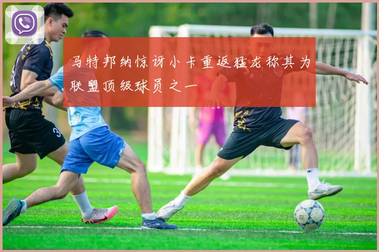 马特邦纳惊讶小卡重返猛龙称其为联盟顶级球员之一