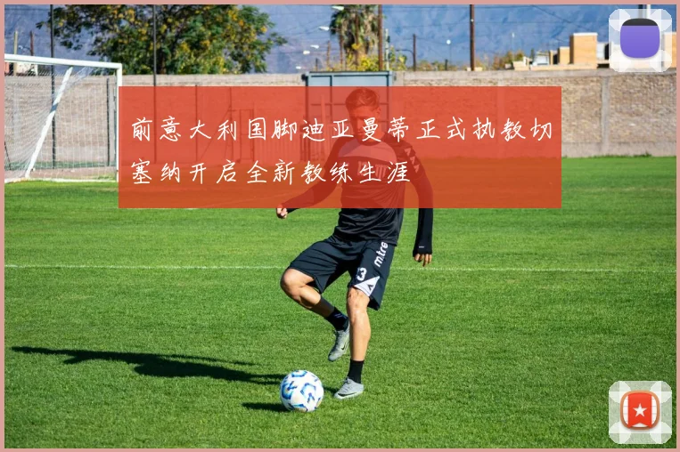 前意大利国脚迪亚曼蒂正式执教切塞纳开启全新教练生涯