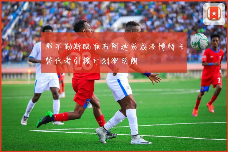 那不勒斯瞄准布阿迪或成洛博特卡替代者引援计划渐明朗