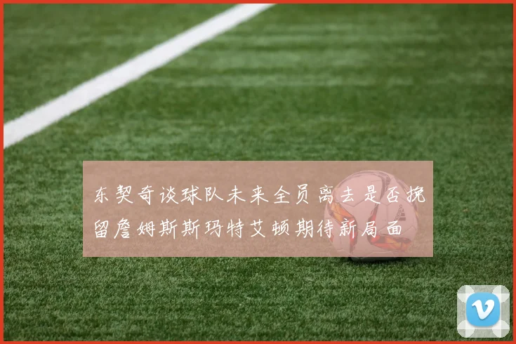 东契奇谈球队未来全员离去是否挽留詹姆斯斯玛特艾顿期待新局面
