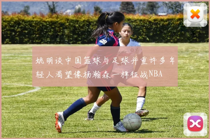 姚明谈中国篮球与足球并重许多年轻人渴望像杨瀚森一样征战NBA