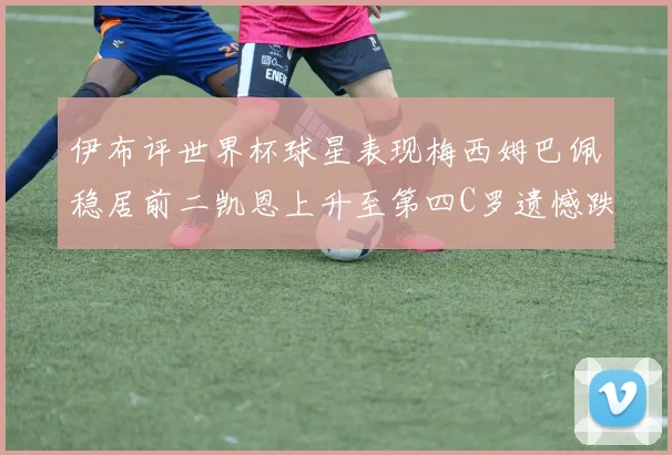 伊布评世界杯球星表现梅西姆巴佩稳居前二凯恩上升至第四C罗遗憾跌出前十