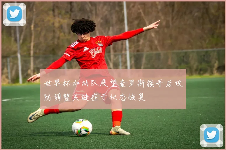 世界杯加纳队展望奎罗斯接手后攻防调整关键在于状态恢复
